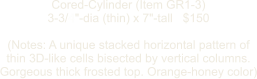 Cored-Cylinder (Item GR1-3) 3-3/4"-dia (thin) x 7"-tall   $150  (Notes: A unique stacked horizontal pattern of thin 3D-like cells bisected by vertical columns. Gorgeous thick frosted top. Orange-honey color)